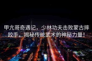 甲亢哥奇遇記，少林功夫擊敗蒙古摔跤手，揭秘傳統(tǒng)武術的神秘力量！