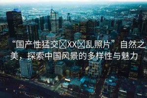 “國產(chǎn)性猛交?XX?亂照片”自然之美，探索中國風景的多樣性與魅力