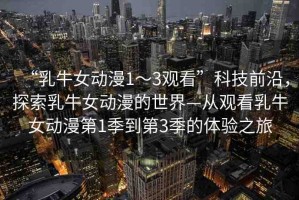 “乳牛女動漫1～3觀看”科技前沿，探索乳牛女動漫的世界—從觀看乳牛女動漫第1季到第3季的體驗之旅