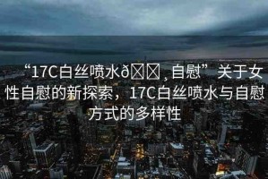 “17C白絲噴水??自慰”關(guān)于女性自慰的新探索，17C白絲噴水與自慰方式的多樣性