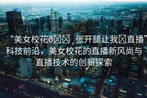 “美女校花??張開腿讓我?直播”科技前沿，美女?；ǖ闹辈バ嘛L(fēng)尚與直播技術(shù)的創(chuàng)新探索