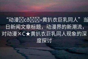 “動漫?c??黃扒衣巨乳同人”當日新聞文章標題，動漫界的新潮流，對動漫×C★黃扒衣巨乳同人現(xiàn)象的深度探討