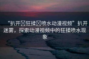 “扒開(kāi)?狂揉?噴水動(dòng)漫視頻”扒開(kāi)迷霧，探索動(dòng)漫視頻中的狂揉噴水現(xiàn)象