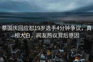 蔡國(guó)慶回應(yīng)懟19歲選手4分鐘爭(zhēng)議，真相大白，網(wǎng)友熱議背后原因