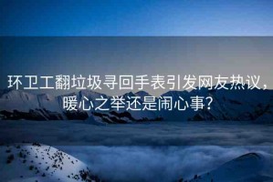 環(huán)衛(wèi)工翻垃圾尋回手表引發(fā)網(wǎng)友熱議，暖心之舉還是鬧心事？