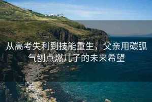 從高考失利到技能重生，父親用碳弧氣刨點(diǎn)燃兒子的未來希望