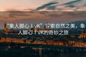 “象人腳心ⅠvK”探索自然之美，象人腳心ⅠvK的奇妙之旅