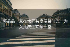 郭晶晶一家在大同共度溫馨時(shí)光，為女兒慶生歡聚一堂