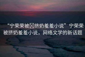 “寧榮榮被?擠奶羞羞小說”寧榮榮被擠奶羞羞小說，網(wǎng)絡(luò)文學(xué)的新話題
