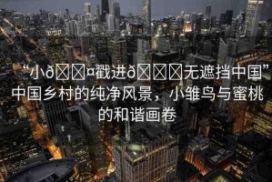 “小??戳進(jìn)??無(wú)遮擋中國(guó)”中國(guó)鄉(xiāng)村的純凈風(fēng)景，小雛鳥與蜜桃的和諧畫卷