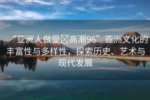 “亞洲人做受?高潮96”亞洲文化的豐富性與多樣性，探索歷史、藝術(shù)與現(xiàn)代發(fā)展
