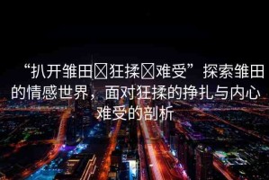 “扒開(kāi)雛田?狂揉?難受”探索雛田的情感世界，面對(duì)狂揉的掙扎與內(nèi)心難受的剖析
