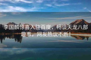 李國麟驚喜入駐百度，暢談天龍八部趣事，網(wǎng)友熱議不斷！