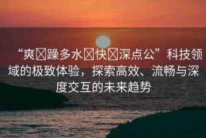 “爽?躁多水?快?深點(diǎn)公”科技領(lǐng)域的極致體驗(yàn)，探索高效、流暢與深度交互的未來趨勢
