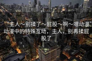 “主人～別揉了～屁股～啊～嗯動漫”動漫中的特殊互動，主人，別再揉屁股了