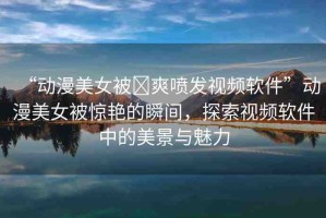 “動漫美女被?爽噴發(fā)視頻軟件”動漫美女被驚艷的瞬間，探索視頻軟件中的美景與魅力