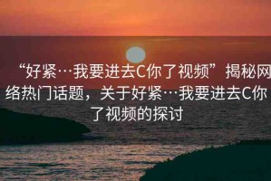 “好緊…我要進(jìn)去C你了視頻”揭秘網(wǎng)絡(luò)熱門話題，關(guān)于好緊…我要進(jìn)去C你了視頻的探討