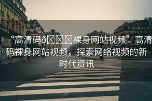 “高清碼??裸身網(wǎng)站視頻”高清碼裸身網(wǎng)站視頻，探索網(wǎng)絡(luò)視頻的新時(shí)代資訊