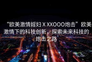 “歐美激情婬婦ⅩXXOOO炮擊”歐美激情下的科技創(chuàng)新，探索未來(lái)科技的炮擊之路