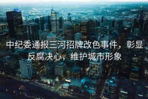 中紀委通報三河招牌改色事件，彰顯反腐決心，維護城市形象