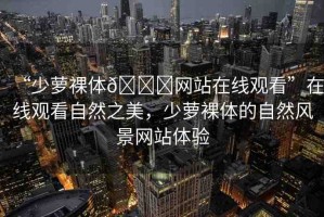 “少蘿裸體??網(wǎng)站在線觀看”在線觀看自然之美，少蘿裸體的自然風(fēng)景網(wǎng)站體驗(yàn)