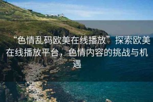 “色情亂碼歐美在線播放”探索歐美在線播放平臺，色情內(nèi)容的挑戰(zhàn)與機(jī)遇