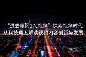 “進(jìn)去里?17c視頻”探索視頻時代，從科技角度解讀視頻內(nèi)容創(chuàng)新與發(fā)展