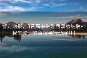 警方通報(bào)，3名高中生赴西雙版納后神秘失聯(lián)，緊急搜尋行動(dòng)展開(kāi)！