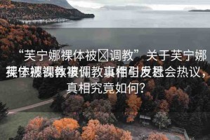 “芙寧娜裸體被?調(diào)教”關(guān)于芙寧娜裸體被調(diào)教事件，真相與反思
芙寧娜裸體被調(diào)教事件引發(fā)社會熱議，真相究竟如何？