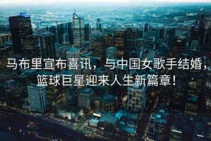 馬布里宣布喜訊，與中國女歌手結(jié)婚，籃球巨星迎來人生新篇章！