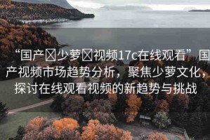 “國(guó)產(chǎn)?少蘿?視頻17c在線觀看”國(guó)產(chǎn)視頻市場(chǎng)趨勢(shì)分析，聚焦少蘿文化，探討在線觀看視頻的新趨勢(shì)與挑戰(zhàn)