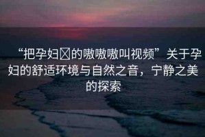 “把孕婦?的嗷嗷嗷叫視頻”關(guān)于孕婦的舒適環(huán)境與自然之音，寧靜之美的探索