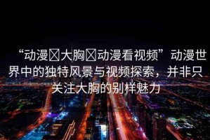 “動(dòng)漫?大胸?動(dòng)漫看視頻”動(dòng)漫世界中的獨(dú)特風(fēng)景與視頻探索，并非只關(guān)注大胸的別樣魅力