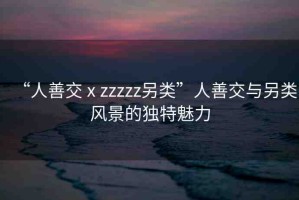 “人善交ⅹzzzzz另類”人善交與另類風景的獨特魅力