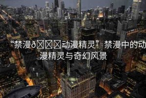 “禁漫??動漫精靈”禁漫中的動漫精靈與奇幻風景