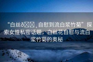 “白絲??自慰到流白漿竹菊”探索女性私密話題，白絲花自慰與流白漿竹菊的奧秘