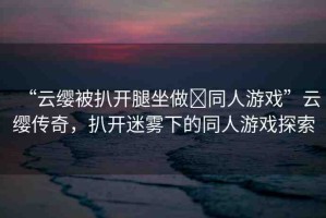 “云纓被扒開腿坐做?同人游戲”云纓傳奇，扒開迷霧下的同人游戲探索
