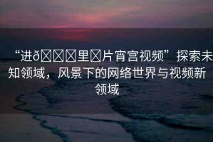 “進(jìn)??里?片宵宮視頻”探索未知領(lǐng)域，風(fēng)景下的網(wǎng)絡(luò)世界與視頻新領(lǐng)域