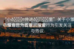 “小??伸進(jìn)??里”關(guān)于小雛鳥探索行為的新聞報(bào)道
小雛鳥意外發(fā)現(xiàn)，探索行為引發(fā)關(guān)注與熱議