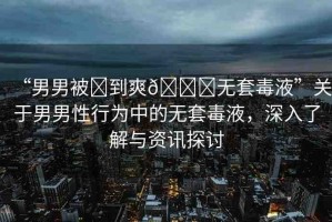 “男男被?到爽??無套毒液”關(guān)于男男性行為中的無套毒液，深入了解與資訊探討