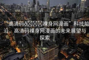 “高清碼??裸身網(wǎng)漫畫”科技前沿，高清碼裸身網(wǎng)漫畫的未來展望與探索
