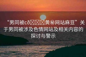 “男同被c??黃秘網(wǎng)站麻豆”關(guān)于男同被涉及色情網(wǎng)站及相關(guān)內(nèi)容的探討與警示