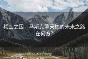 稀土之困，馬斯克擎天柱的未來之路在何方？