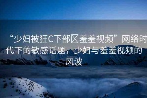 “少婦被狂C下部?羞羞視頻”網(wǎng)絡(luò)時(shí)代下的敏感話題，少婦與羞羞視頻的風(fēng)波