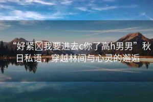 “好緊?我要進(jìn)去c你了高h(yuǎn)男男”秋日私語(yǔ)，穿越林間與心靈的邂逅