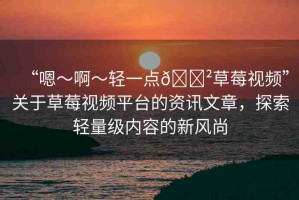 “嗯～啊～輕一點(diǎn)??草莓視頻”關(guān)于草莓視頻平臺(tái)的資訊文章，探索輕量級(jí)內(nèi)容的新風(fēng)尚