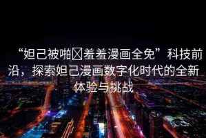 “妲己被啪?羞羞漫畫全免”科技前沿，探索妲己漫畫數(shù)字化時(shí)代的全新體驗(yàn)與挑戰(zhàn)