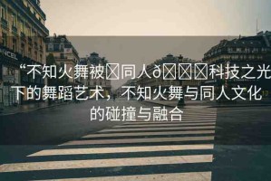 “不知火舞被?同人??科技之光下的舞蹈藝術(shù)，不知火舞與同人文化的碰撞與融合