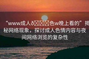 “www成人??色w晚上看的”揭秘網(wǎng)絡(luò)現(xiàn)象，探討成人色情內(nèi)容與夜間網(wǎng)絡(luò)瀏覽的復(fù)雜性