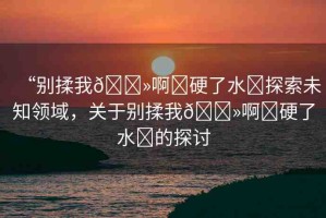 “別揉我??啊?硬了水?探索未知領(lǐng)域，關(guān)于別揉我??啊?硬了水?的探討